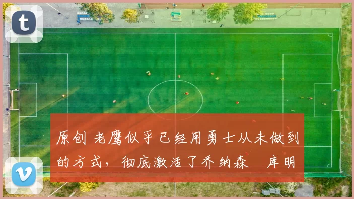 原创 老鹰似乎已经用勇士从未做到的方式,彻底激活了乔纳森・库明加