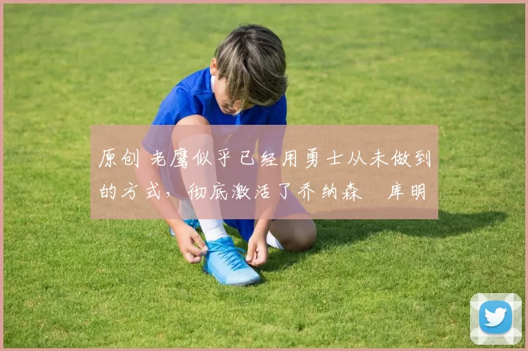 原创 老鹰似乎已经用勇士从未做到的方式，彻底激活了乔纳森・库明加