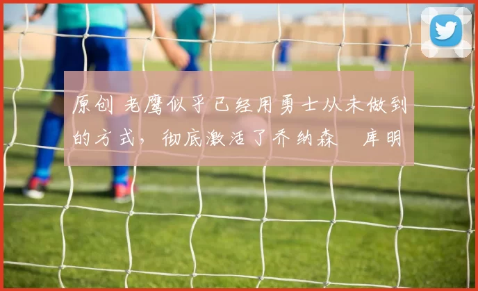 原创 老鹰似乎已经用勇士从未做到的方式，彻底激活了乔纳森・库明加