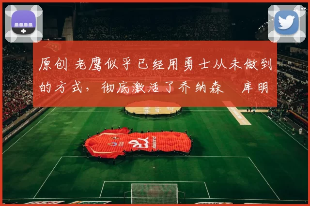 原创 老鹰似乎已经用勇士从未做到的方式,彻底激活了乔纳森・库明加