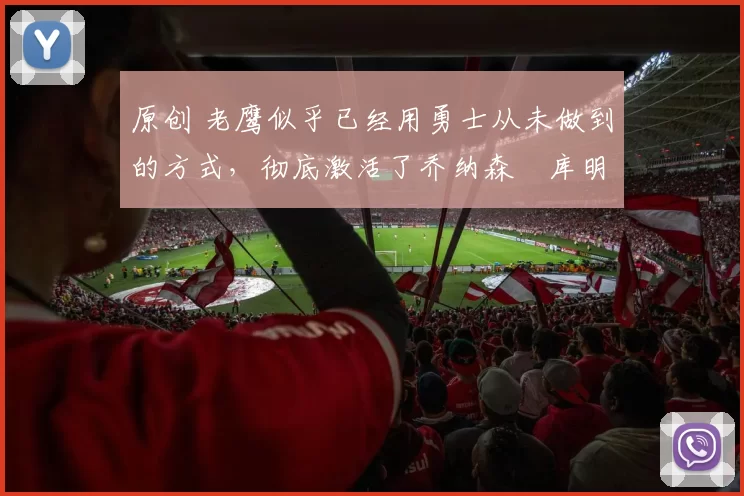 原创 老鹰似乎已经用勇士从未做到的方式，彻底激活了乔纳森・库明加