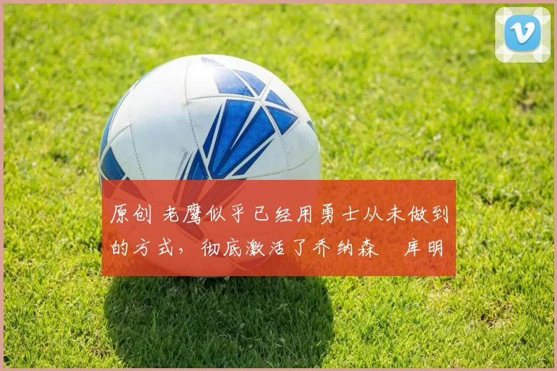 原创 老鹰似乎已经用勇士从未做到的方式，彻底激活了乔纳森・库明加