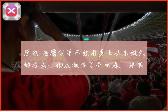 原创 老鹰似乎已经用勇士从未做到的方式，彻底激活了乔纳森・库明加