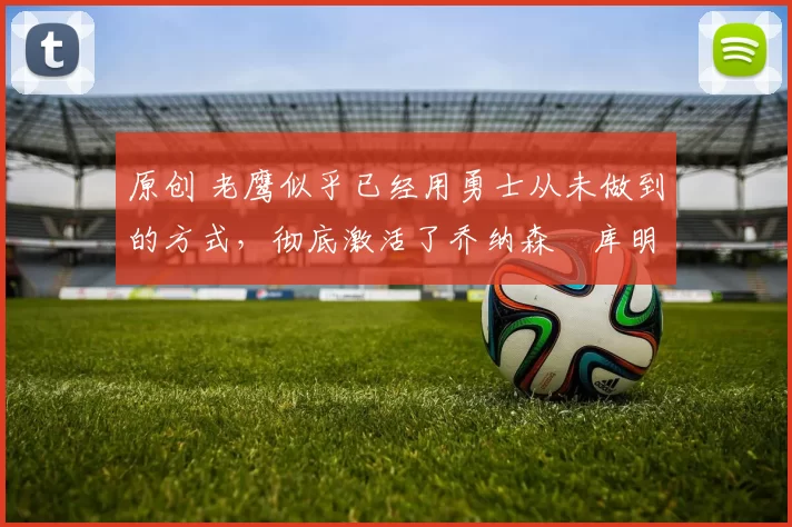 原创 老鹰似乎已经用勇士从未做到的方式，彻底激活了乔纳森・库明加