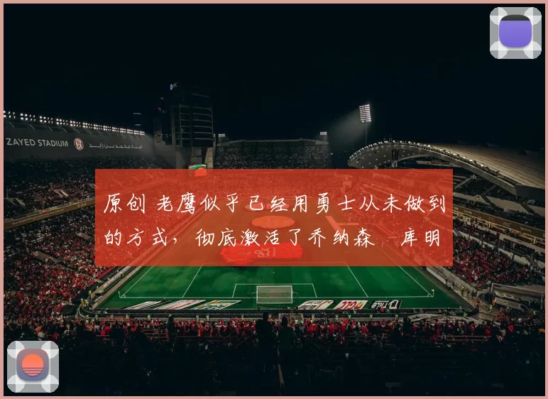 原创 老鹰似乎已经用勇士从未做到的方式，彻底激活了乔纳森・库明加