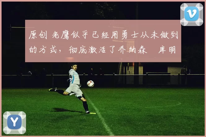 原创 老鹰似乎已经用勇士从未做到的方式,彻底激活了乔纳森・库明加