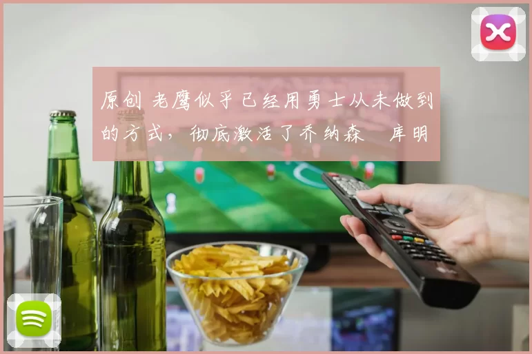 原创 老鹰似乎已经用勇士从未做到的方式，彻底激活了乔纳森・库明加