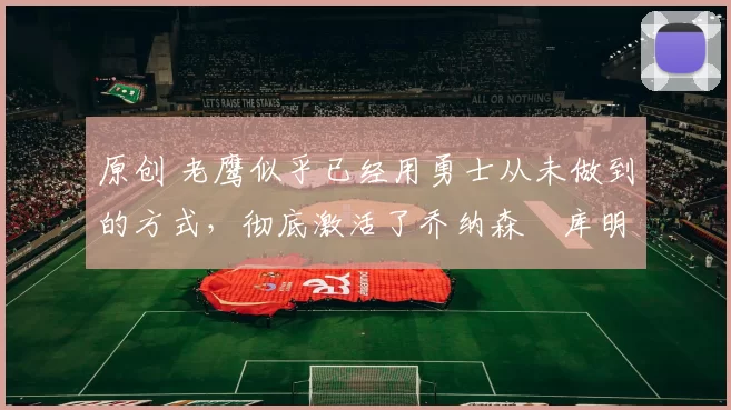 原创 老鹰似乎已经用勇士从未做到的方式，彻底激活了乔纳森・库明加