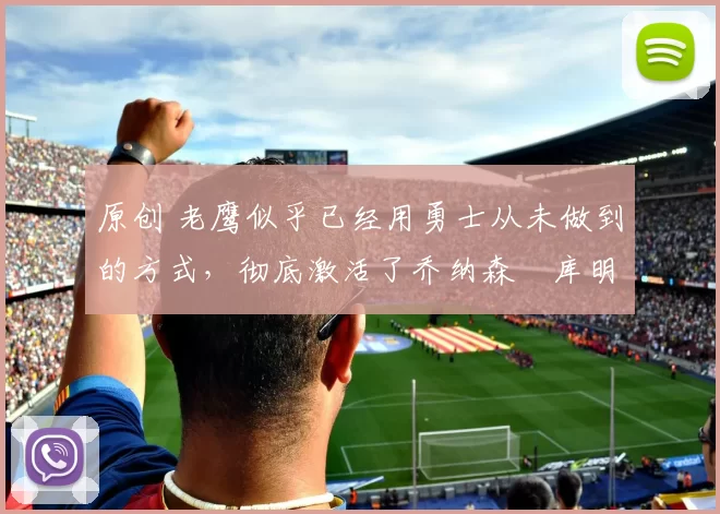 原创 老鹰似乎已经用勇士从未做到的方式,彻底激活了乔纳森・库明加