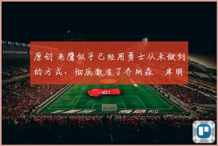 原创 老鹰似乎已经用勇士从未做到的方式，彻底激活了乔纳森・库明加