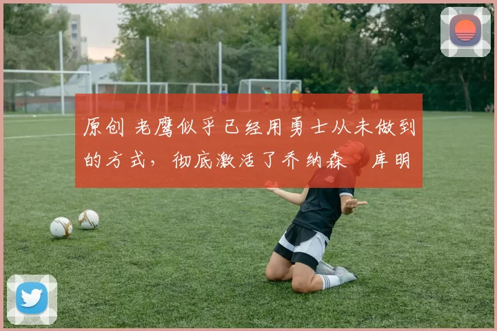 原创 老鹰似乎已经用勇士从未做到的方式，彻底激活了乔纳森・库明加