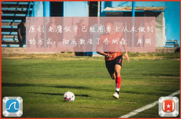 原创 老鹰似乎已经用勇士从未做到的方式，彻底激活了乔纳森・库明加