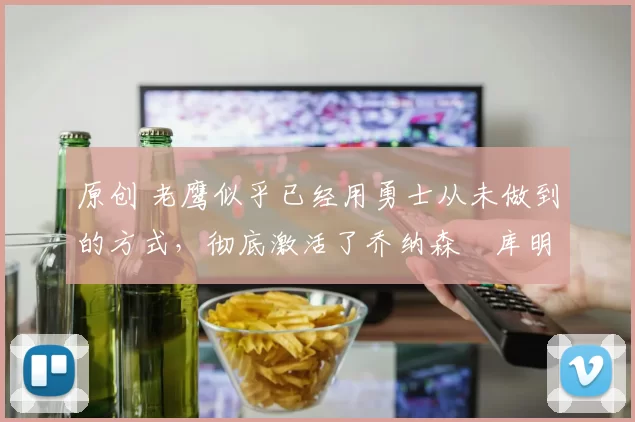 原创 老鹰似乎已经用勇士从未做到的方式，彻底激活了乔纳森・库明加