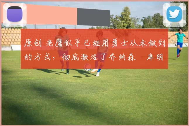 原创 老鹰似乎已经用勇士从未做到的方式，彻底激活了乔纳森・库明加