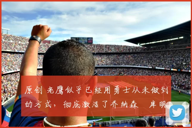 原创 老鹰似乎已经用勇士从未做到的方式,彻底激活了乔纳森・库明加
