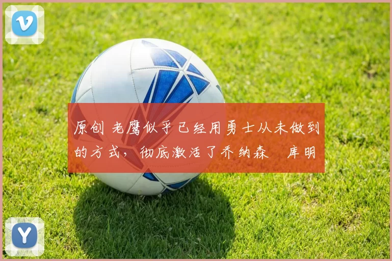 原创 老鹰似乎已经用勇士从未做到的方式,彻底激活了乔纳森・库明加