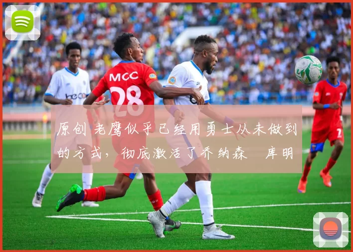 原创 老鹰似乎已经用勇士从未做到的方式，彻底激活了乔纳森・库明加