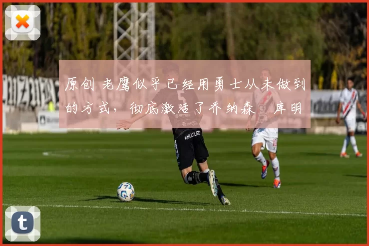 原创 老鹰似乎已经用勇士从未做到的方式，彻底激活了乔纳森・库明加