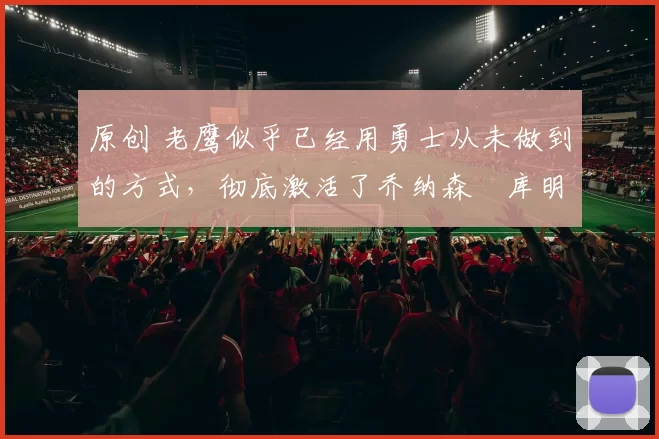 原创 老鹰似乎已经用勇士从未做到的方式,彻底激活了乔纳森・库明加