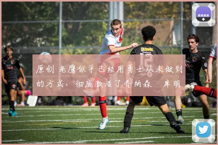 原创 老鹰似乎已经用勇士从未做到的方式，彻底激活了乔纳森・库明加