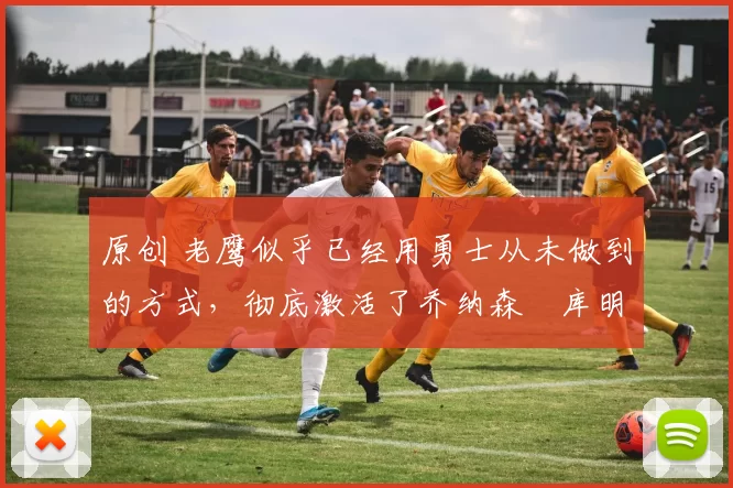 原创 老鹰似乎已经用勇士从未做到的方式，彻底激活了乔纳森・库明加