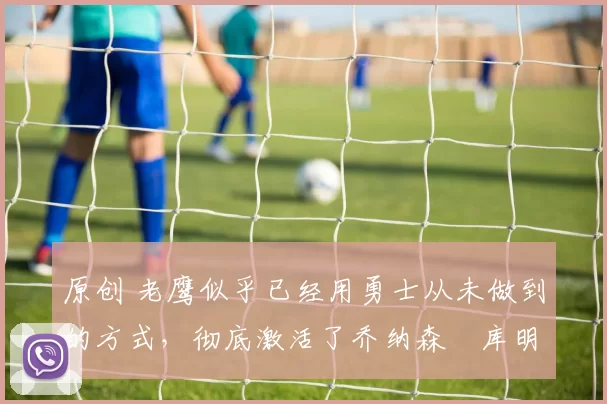 原创 老鹰似乎已经用勇士从未做到的方式,彻底激活了乔纳森・库明加