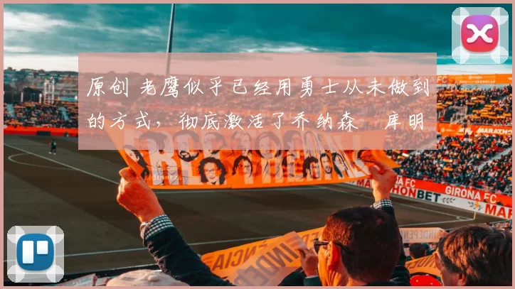 原创 老鹰似乎已经用勇士从未做到的方式,彻底激活了乔纳森・库明加