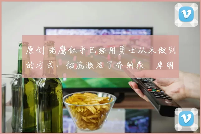 原创 老鹰似乎已经用勇士从未做到的方式，彻底激活了乔纳森・库明加