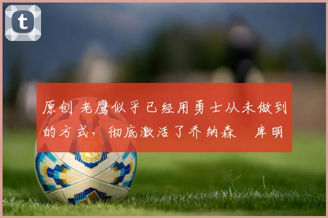 原创 老鹰似乎已经用勇士从未做到的方式,彻底激活了乔纳森・库明加