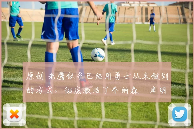 原创 老鹰似乎已经用勇士从未做到的方式，彻底激活了乔纳森・库明加