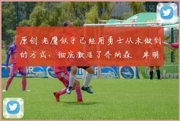 原创 老鹰似乎已经用勇士从未做到的方式,彻底激活了乔纳森・库明加