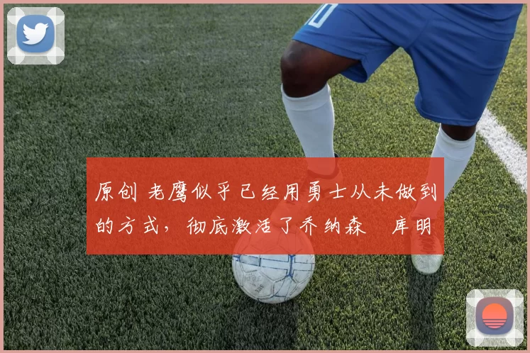 原创 老鹰似乎已经用勇士从未做到的方式,彻底激活了乔纳森・库明加