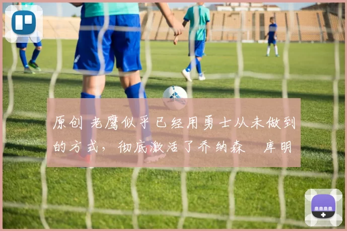 原创 老鹰似乎已经用勇士从未做到的方式，彻底激活了乔纳森・库明加