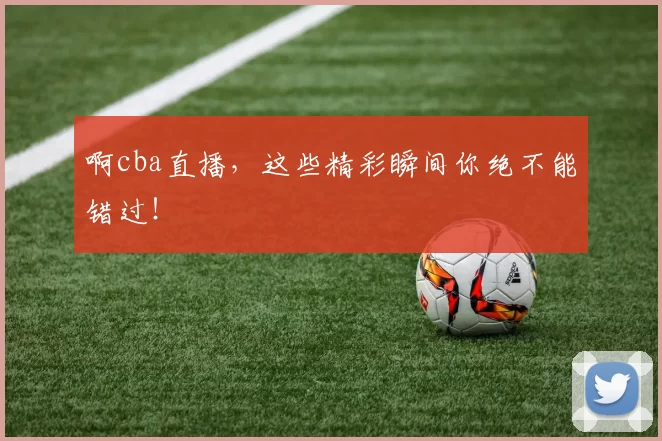 啊cba直播，这些精彩瞬间你绝不能错过！