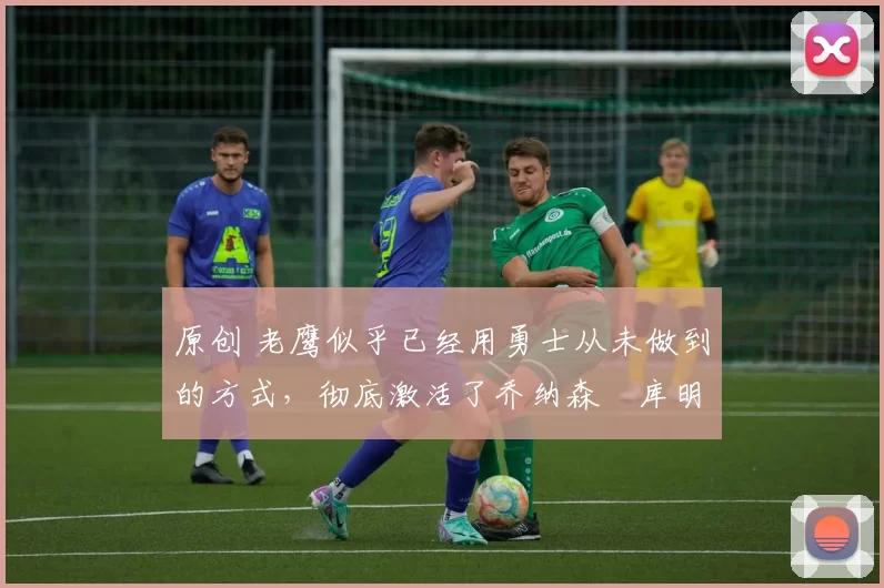 原创 老鹰似乎已经用勇士从未做到的方式,彻底激活了乔纳森・库明加