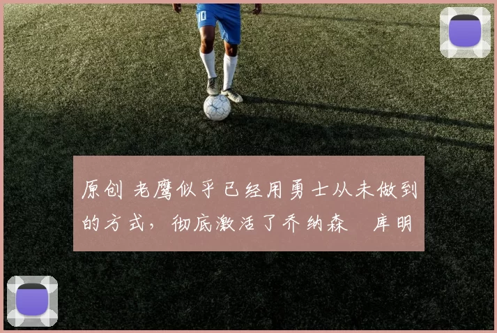 原创 老鹰似乎已经用勇士从未做到的方式，彻底激活了乔纳森・库明加