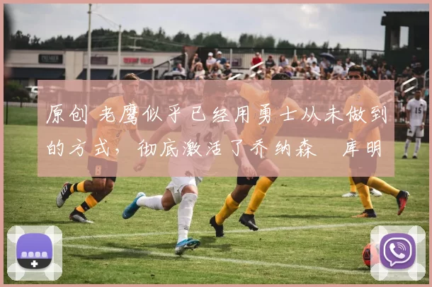 原创 老鹰似乎已经用勇士从未做到的方式,彻底激活了乔纳森・库明加