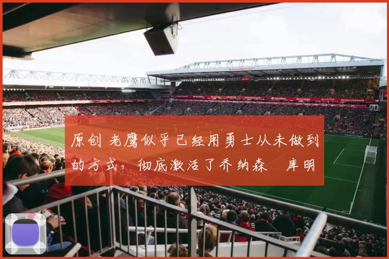 原创 老鹰似乎已经用勇士从未做到的方式,彻底激活了乔纳森・库明加