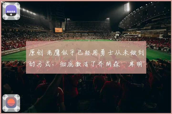 原创 老鹰似乎已经用勇士从未做到的方式，彻底激活了乔纳森・库明加