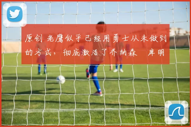 原创 老鹰似乎已经用勇士从未做到的方式，彻底激活了乔纳森・库明加