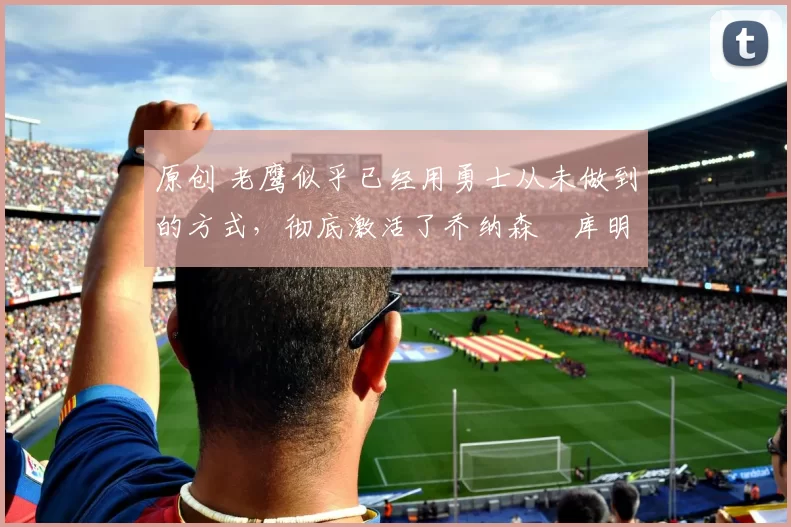 原创 老鹰似乎已经用勇士从未做到的方式,彻底激活了乔纳森・库明加