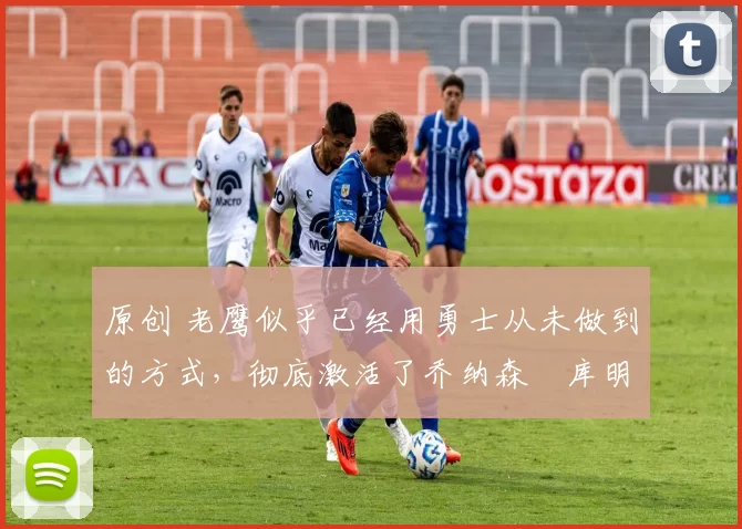 原创 老鹰似乎已经用勇士从未做到的方式，彻底激活了乔纳森・库明加