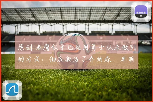 原创 老鹰似乎已经用勇士从未做到的方式,彻底激活了乔纳森・库明加