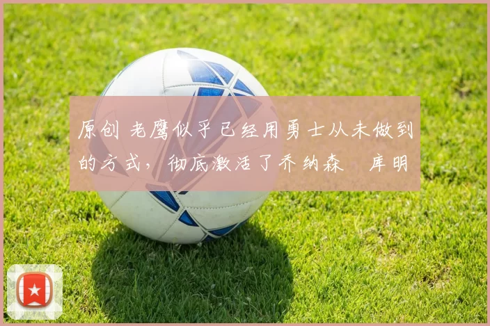 原创 老鹰似乎已经用勇士从未做到的方式，彻底激活了乔纳森・库明加