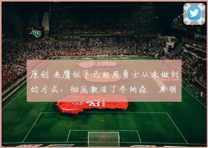 原创 老鹰似乎已经用勇士从未做到的方式,彻底激活了乔纳森・库明加