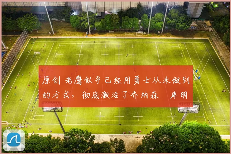 原创 老鹰似乎已经用勇士从未做到的方式,彻底激活了乔纳森・库明加