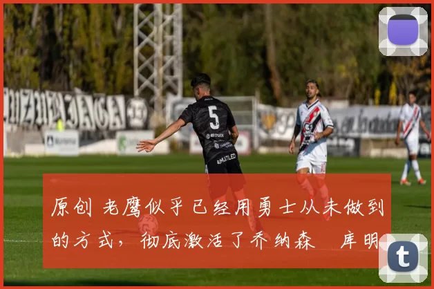 原创 老鹰似乎已经用勇士从未做到的方式,彻底激活了乔纳森・库明加