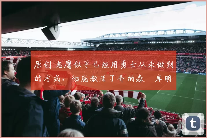 原创 老鹰似乎已经用勇士从未做到的方式，彻底激活了乔纳森・库明加