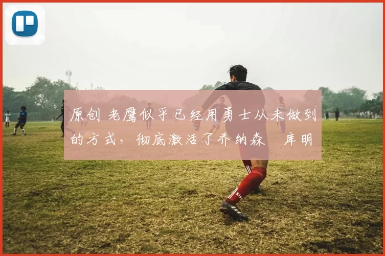 原创 老鹰似乎已经用勇士从未做到的方式,彻底激活了乔纳森・库明加