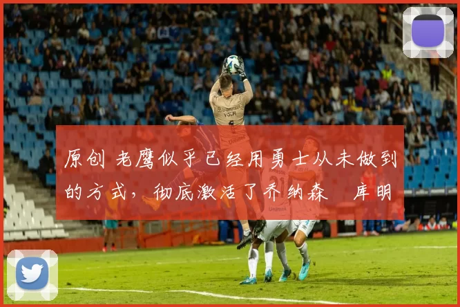 原创 老鹰似乎已经用勇士从未做到的方式,彻底激活了乔纳森・库明加